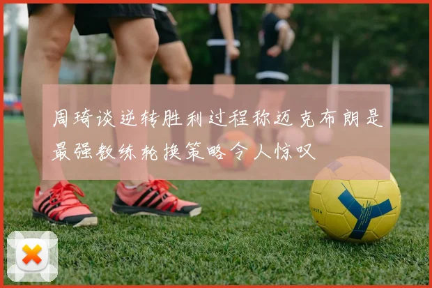 周琦谈逆转胜利过程称迈克布朗是最强教练轮换策略令人惊叹