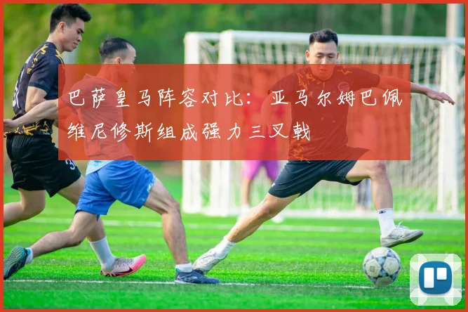 巴萨皇马阵容对比：亚马尔姆巴佩维尼修斯组成强力三叉戟