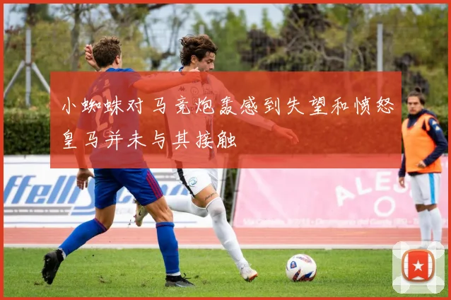 小蜘蛛对马竞炮轰感到失望和愤怒皇马并未与其接触