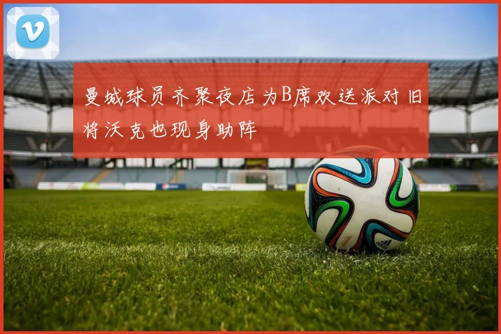 曼城球员齐聚夜店为B席欢送派对旧将沃克也现身助阵