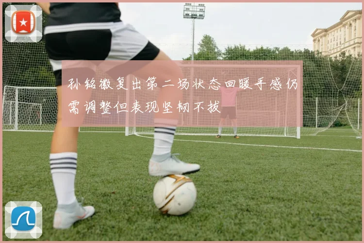 孙铭徽复出第二场状态回暖手感仍需调整但表现坚韧不拔