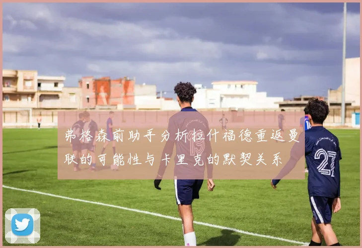 弗格森前助手分析拉什福德重返曼联的可能性与卡里克的默契关系