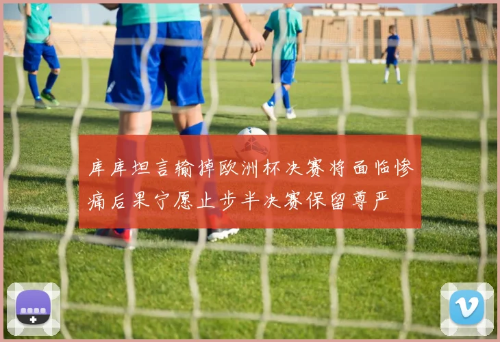 库库坦言输掉欧洲杯决赛将面临惨痛后果宁愿止步半决赛保留尊严