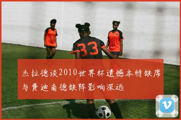 杰拉德谈2010世界杯遗憾本特缺席与费迪南德缺阵影响深远
