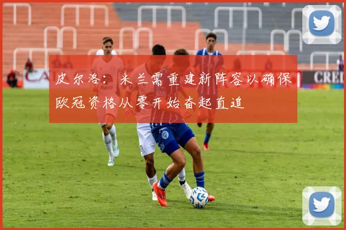 皮尔洛：米兰需重建新阵容以确保欧冠资格从零开始奋起直追