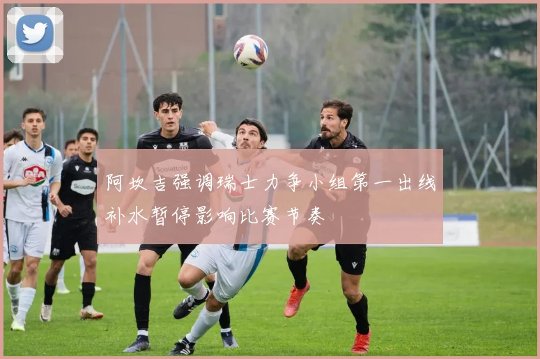 阿坎吉强调瑞士力争小组第一出线补水暂停影响比赛节奏